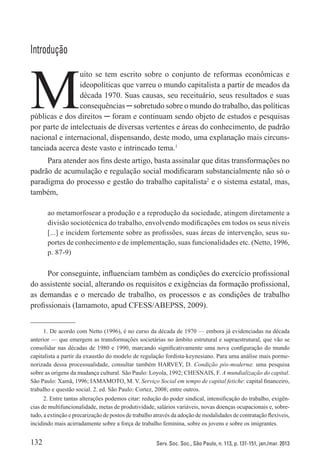 132 Serv. Soc. Soc., São Paulo, n. 113, p. 131-151, jan./mar. 2013
Introdução
M
uito se tem escrito sobre o conjunto de reformas econômicas e
ideopolíticas que varreu o mundo capitalista a partir de meados da
década 1970. Suas causas, seu receituário, seus resultados e suas
consequências ─ sobretudo sobre o mundo do trabalho, das políticas
públicas e dos direitos ─ foram e continuam sendo objeto de estudos e pesquisas
por parte de intelectuais de diversas vertentes e áreas do conhecimento, de padrão
nacional e internacional, dispensando, deste modo, uma explanação mais circuns-
tanciada acerca deste vasto e intrincado tema.1
Para atender aos fins deste artigo, basta assinalar que ditas transformações no
padrão de acumulação e regulação social modificaram substancialmente não só o
paradigma do processo e gestão do trabalho capitalista2
e o sistema estatal, mas,
também,
ao metamorfosear a produção e a reprodução da sociedade, atingem diretamente a
divisão sociotécnica do trabalho, envolvendo modificações em todos os seus níveis
[...] e incidem fortemente sobre as profissões, suas áreas de intervenção, seus su-
portes de conhecimento e de implementação, suas funcionalidades etc. (Netto, 1996,
p. 87-9)
Por conseguinte, influenciam também as condições do exercício profissional
do assistente social, alterando os requisitos e exigências da formação profissional,
as demandas e o mercado de trabalho, os processos e as condições de trabalho
profissionais (Iamamoto, apud CFESS/ABEPSS, 2009).
1. De acordo com Netto (1996), é no curso da década de 1970 — embora já evidenciadas na década
anterior — que emergem as transformações societárias no âmbito estrutural e supraestrutural, que vão se
consolidar nas décadas de 1980 e 1990, marcando significativamente uma nova configuração do mundo
capitalista a partir da exaustão do modelo de regulação fordista-keynesiano. Para uma análise mais porme-
norizada dessa processualidade, consultar também HARVEY, D. Condição pós-moderna: uma pesquisa
sobre as origens da mudança cultural. São Paulo: Loyola, 1992; CHESNAIS, F. A mundialização do capital.
São Paulo: Xamã, 1996; IAMAMOTO, M. V. Serviço Social em tempo de capital fetiche: capital financeiro,
trabalho e questão social. 2. ed. São Paulo: Cortez, 2008; entre outros.
2. Entre tantas alterações podemos citar: redução do poder sindical, intensificação do trabalho, exigên-
cias de multifuncionalidade, metas de produtividade, salários variáveis, novas doenças ocupacionais e, sobre-
tudo, a extinção e precarização de postos de trabalho através da adoção de modalidades de contratação flexíveis,
incidindo mais acirradamente sobre a força de trabalho feminina, sobre os jovens e sobre os imigrantes.
 