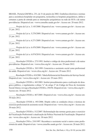 150 Serv. Soc. Soc., São Paulo, n. 113, p. 131-151, jan./mar. 2013
BRASIL. Portaria GM/MS n. 251, de 31 de janeiro de 2002. Estabelece diretrizes e normas
para a assistência hospitalar em psiquiatria, reclassifica os hospitais psiquiátricos, define e
estrutura a porta de entrada para as internações psiquiátricas na rede do SUS e dá outras
providências. Disponível em: <www.conselho.saude.gov.br>. Acesso em: 28 maio 2012.
______. Projeto de Lei n. 3.145/2008. Disponível em: <www.camara.gov.br>. Acesso em:
21 jun. 2012.
______. Projeto de Lei n. 5.278/2009. Disponível em: <www.camara.gov.br>. Acesso em:
21 jun. 2012.
______. Projeto de Lei n. 6.271/2009. Disponível em: <www.camara.gov.br>. Acesso em:
22 jun. 2012.
______. Projeto de Lei n. 6.478/2009. Disponível em: <www.camara.gov.br>. Acesso em:
22 jun. 2012.
______. Projeto de Lei n. 6.874/2010. Disponível em: <www.camara.gov.br>. Acesso em:
22 jun. 2012.
______. Resolução CFESS n. 273/1993. Institui o código de ética profissional e dá outras
providências. Disponível em: <www.cfess.org.br>. Acesso em: 29 maio 2012.
______. Resolução CFESS n. 383/1999. Caracteriza o assistente social como profissional
da saúde. Disponível em: <www.cfess.org.br>. Acesso em: 29 maio 2012.
______. Resolução CFESS n. 418/2001. Tabela Referencial de Honorários do Serviço Social.
Disponível em: <www.cfess.org.br>. Acesso em: 29 maio 2012.
______. Resolução CFESS n. 443/2003. Institui procedimentos para a realização de desa-
gravo público, e regulamenta a alínea “e” do artigo 2º do Código de Ética do Assistente
Social/Altera e revoga a Resolução CFESS n. 294/94. Disponível em: <www.cfess.org.br>.
Acesso em: 30 maio 2012.
______. Resolução CFESS n. 467/2005. Disponível em: <www.cfess.org.br>. Acesso em:
30 maio 2012.
______. Resolução CFESS n. 493/2006. Dispõe sobre as condições éticas e técnicas do
exercício profissional do assistente social. Disponível em: <www.cfess.org.br>.Acesso em:
30 maio 2012.
______. Resolução CFESS n. 512/2007. Reformulação das normas gerais para o exercício
da Fiscalização Profissional e atualização da Política Nacional de Fiscalização. Disponível
em: <www.cfess.org.br>. Acesso em: 30 maio 2012.
______. Resolução CNS n. 218/1997. Reconhece o assistente social e outros como profis-
sionais de saúde. Disponível em: <www.conselho.saude.gov.br>.Acesso em: 28 maio 2012.
 