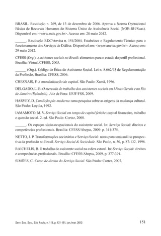 151Serv. Soc. Soc., São Paulo, n. 113, p. 131-151, jan./mar. 2013
BRASIL. Resolução n. 269, de 13 de dezembro de 2006. Aprova a Norma Operacional
Básica de Recursos Humanos do Sistema Único de Assistência Social (NOB-RH/Suas).
Disponível em: <www.mds.gov.br>. Acesso em: 28 maio 2012.
______. Resolução RDC/Anvisa n. 154/2004. Estabelece o Regulamento Técnico para o
funcionamento dos Serviços de Diálise. Disponível em: <www.anvisa.gov.br>. Acesso em:
29 maio 2012.
CFESS (Org.). Assistentes sociais no Brasil: elementos para o estudo do perfil profissional.
Brasília: Virtual/CFESS, 2005.
______ (Org.). Código de Ética do Assistente Social. Lei n. 8.662/93 de Regulamentação
da Profissão, Brasília: CFESS, 2006.
CHESNAIS, F. A mundialização do capital. São Paulo: Xamã, 1996.
DELGADO, L. B. O mercado de trabalho dos assistentes sociais em Minas Gerais e no Rio
de Janeiro (Relatório). Juiz de Fora: UFJF/FSS, 2009.
HARVEY, D. Condição pós-moderna: uma pesquisa sobre as origens da mudança cultural.
São Paulo: Loyola, 1992.
IAMAMOTO, M. V. Serviço Social em tempo de capital fetiche: capital financeiro, trabalho
e questão social. 2. ed. São Paulo: Cortez, 2008.
______. Os espaços sócio-ocupacionais do assistente social. In: Serviço Social: direitos e
competências profissionais. Brasília: CFESS/Abepss, 2009. p. 341-375.
NETTO, J. P. Transformações societárias e Serviço Social: notas para uma análise prospec-
tiva da profissão no Brasil. Serviço Social & Sociedade. São Paulo, n. 50, p. 87-132, 1996.
RAICHELIS, R. O trabalho do assistente social na esfera estatal. In: Serviço Social: direitos
e competências profissionais. Brasília: CFESS/Abepss, 2009. p. 377-391.
SIMÕES, C. Curso de direito do Serviço Social. São Paulo: Cortez, 2007.
 
