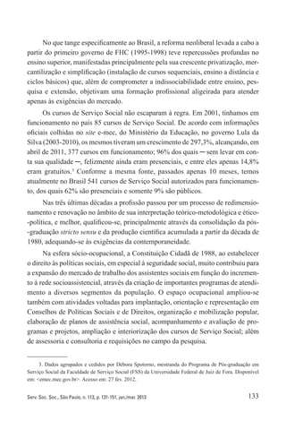133Serv. Soc. Soc., São Paulo, n. 113, p. 131-151, jan./mar. 2013
No que tange especificamente ao Brasil, a reforma neoliberal levada a cabo a
partir do primeiro governo de FHC (1995-1998) teve repercussões profundas no
ensino superior, manifestadas principalmente pela sua crescente privatização, mer-
cantilização e simplificação (instalação de cursos sequenciais, ensino a distância e
ciclos básicos) que, além de comprometer a indissociabilidade entre ensino, pes-
quisa e extensão, objetivam uma formação profissional aligeirada para atender
apenas às exigências do mercado.
Os cursos de Serviço Social não escaparam à regra. Em 2001, tínhamos em
funcionamento no país 85 cursos de Serviço Social. De acordo com informações
oficiais colhidas no site e-mec, do Ministério da Educação, no governo Lula da
Silva (2003-2010), os mesmos tiveram um crescimento de 297,3%, alcançando, em
abril de 2011, 377 cursos em funcionamento; 96% dos quais ─ sem levar em con-
ta sua qualidade ─, felizmente ainda eram presenciais, e entre eles apenas 14,8%
eram gratuitos.3
Conforme a mesma fonte, passados apenas 10 meses, temos
atualmente no Brasil 541 cursos de Serviço Social autorizados para funcionamen-
to, dos quais 62% são presenciais e somente 9% são públicos.
Nas três últimas décadas a profissão passou por um processo de redimensio-
namento e renovação no âmbito de sua interpretação teórico-metodológica e ético-
-política, e melhor, qualificou-se, principalmente através da consolidação da pós-
-graduação stricto sensu e da produção científica acumulada a partir da década de
1980, adequando-se às exigências da contemporaneidade.
Na esfera sócio-ocupacional, a Constituição Cidadã de 1988, ao estabelecer
o direito às políticas sociais, em especial à seguridade social, muito contribuiu para
a expansão do mercado de trabalho dos assistentes sociais em função do incremen-
to à rede socioassistencial, através da criação de importantes programas de atendi-
mento a diversos segmentos da população. O espaço ocupacional ampliou-se
também com atividades voltadas para implantação, orientação e representação em
Conselhos de Políticas Sociais e de Direitos, organização e mobilização popular,
elaboração de planos de assistência social, acompanhamento e avaliação de pro-
gramas e projetos, ampliação e interiorização dos cursos de Serviço Social; além
de assessoria e consultoria e requisições no campo da pesquisa.
3. Dados agrupados e cedidos por Débora Spotorno, mestranda do Programa de Pós-graduação em
Serviço Social da Faculdade de Serviço Social (FSS) da Universidade Federal de Juiz de Fora. Disponível
em: <emec.mec.gov.br>. Acesso em: 27 fev. 2012.
 