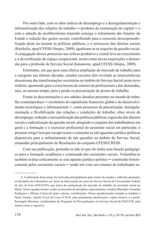 134 Serv. Soc. Soc., São Paulo, n. 113, p. 131-151, jan./mar. 2013
Por outro lado, com os altos índices de desemprego e a desregulamentação e
informalização das relações de trabalho ─ produtos da restauração do capital ─ e
com a adoção do neoliberalismo trazendo consigo o retraimento das funções do
Estado e redução dos gastos sociais, contribuindo para a crescente desresponsabi-
lização deste no tocante às políticas públicas, e o retrocesso dos direitos sociais
(Raichelis, apud CFESS/Abepss, 2009), agudizam-se as sequelas da questão social.
A conjugação desses processos nas esferas produtiva e estatal leva ao crescimento
e à diversificação do espaço ocupacional, assim como novas requisições e deman-
das para a profissão de Serviço Social (Iamamoto, apud CFESS/Abepss, 2009).
Entretanto, em que pese uma efetiva ampliação do mercado de trabalho para
a categoria nas últimas décadas, estudos recentes têm revelado as intercorrências
desastrosas das transformações societárias no âmbito do Serviço Social neste novo
milênio, apontando para o crescimento do número de profissionais e das demandas,
mas, ao mesmo tempo, para a perda ou precarização de postos de trabalho.
Frente às desconstruções e aos sabidos desafios presentes no mundo do traba-
lho contemporâneo ─ resultantes do capitalismo financeiro global e do desenvolvi-
mento tecnológico e informacional ─, como processos de precarização, desregula-
mentação e flexibilização das relações e condições de trabalho; altos níveis de
desemprego; redução e mercantilização das políticas públicas; regressão dos direitos
sociais e radicalização da questão social, atingindo o conjunto dos trabalhadores em
geral e a formação e o exercício profissional do assistente social em particular, o
presente artigo4
tem por escopo reunir e comentar as salvaguardas jurídico-políticas
disponíveis para o enfrentamento de tais questões no âmbito do Serviço Social,
emanadas principalmente de Resoluções do conjunto CFESS/CRESS.
Com sua publicação, pretende-se não só que ele tenha uma função pedagógi-
ca para a formação acadêmica e continuada dos assistentes sociais. Vislumbra-se
também avaliar criticamente se este aparato jurídico-político ─ construído histori-
camente pelos assistentes sociais ─ tendo em vista seu estatuto de trabalhador as-
4. A elaboração deste artigo foi motivada principalmente pelo roteiro de estudos e reflexões apontados
na disciplina de Laboratório em Áreas de Intervenção do curso de Serviço Social da Universidade Federal
de Juiz de Fora (FSS/UFJF), que tratou da configuração do mercado de trabalho do assistente social no
Brasil. Nosso agradecimento a todas as discentes da disciplina, especialmente a Andréa Machado, Fernanda
Rodrigues e Mônica Carnevali pelas valiosas contribuições. Nosso agradecimento estende-se também a
Nanci Simões, Agente Fiscal do Cress 6ª R-JF, pela permanente interlocução e apoio técnico, e a profa.
Rosangela Batistoni, coordenadora do Programa de Pós-graduação em Serviço Social da FSS/UFJF, pela
leitura crítica e sugestiva.
 