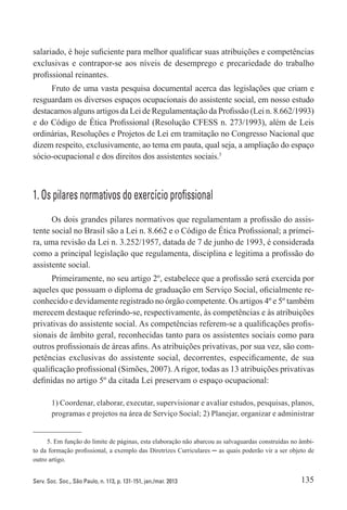135Serv. Soc. Soc., São Paulo, n. 113, p. 131-151, jan./mar. 2013
salariado, é hoje suficiente para melhor qualificar suas atribuições e competências
exclusivas e contrapor-se aos níveis de desemprego e precariedade do trabalho
profissional reinantes.
Fruto de uma vasta pesquisa documental acerca das legislações que criam e
resguardam os diversos espaços ocupacionais do assistente social, em nosso estudo
destacamos alguns artigos da Lei de Regulamentação da Profissão (Lei n. 8.662/1993)
e do Código de Ética Profissional (Resolução CFESS n. 273/1993), além de Leis
ordinárias, Resoluções e Projetos de Lei em tramitação no Congresso Nacional que
dizem respeito, exclusivamente, ao tema em pauta, qual seja, a ampliação do espaço
sócio-ocupacional e dos direitos dos assistentes sociais.5
1. Os pilares normativos do exercício profissional
Os dois grandes pilares normativos que regulamentam a profissão do assis-
tente social no Brasil são a Lei n. 8.662 e o Código de Ética Profissional; a primei-
ra, uma revisão da Lei n. 3.252/1957, datada de 7 de junho de 1993, é considerada
como a principal legislação que regulamenta, disciplina e legitima a profissão do
assistente social.
Primeiramente, no seu artigo 2º, estabelece que a profissão será exercida por
aqueles que possuam o diploma de graduação em Serviço Social, oficialmente re-
conhecido e devidamente registrado no órgão competente. Os artigos 4º e 5º também
merecem destaque referindo-se, respectivamente, às competências e às atribuições
privativas do assistente social. As competências referem-se a qualificações profis-
sionais de âmbito geral, reconhecidas tanto para os assistentes sociais como para
outros profissionais de áreas afins. As atribuições privativas, por sua vez, são com-
petências exclusivas do assistente social, decorrentes, especificamente, de sua
qualificação profissional (Simões, 2007).Arigor, todas as 13 atribuições privativas
definidas no artigo 5º da citada Lei preservam o espaço ocupacional:
1) Coordenar, elaborar, executar, supervisionar e avaliar estudos, pesquisas, planos,
programas e projetos na área de Serviço Social; 2) Planejar, organizar e administrar
5. Em função do limite de páginas, esta elaboração não abarcou as salvaguardas construídas no âmbi-
to da formação profissional, a exemplo das Diretrizes Curriculares ─ as quais poderão vir a ser objeto de
outro artigo.
 