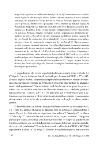 136 Serv. Soc. Soc., São Paulo, n. 113, p. 131-151, jan./mar. 2013
programas e projetos em unidades de Serviço Social; 3) Prestar assessoria e consul-
toria a órgãos da administração pública direta e indireta, empresas privadas e outras
entidades, em matéria de Serviço Social; 4) Realizar vistorias, perícias técnicas,
laudos periciais, informações e pareceres sobre a matéria de Serviço Social; 5)
Assumir, no magistério de Serviço Social, tanto em nível de graduação como pós-
-graduação, disciplinas e funções que exijam conhecimentos próprios e adquiridos
em cursos de formação regular; 6) Treinar, avaliar e supervisionar diretamente es-
tagiários de Serviço Social; 7) Dirigir e coordenar unidades de ensino e cursos de
Serviço Social, de graduação e pós-graduação; 8) Dirigir e coordenar associações,
núcleos, centros de estudos e de pesquisa em Serviço Social; 9) Elaborar provas,
presidir e compor bancas de exames e comissões julgadoras de concursos ou outras
formas de seleção para assistentes sociais, ou onde sejam aferidos conhecimentos
inerentes ao Serviço Social; 10) Coordenar seminários, encontros, congressos e
eventos assemelhados, sobre assuntos de Serviço Social; 11) Fiscalizar o exercício
profissional por meio dos conselhos federal e regionais; 12) Dirigir serviços técnicos
de Serviço Social, em entidades públicas ou privadas; 13) Ocupar cargos e funções
de direção e fiscalização da gestão financeira em órgãos e entidades representativas
da categoria profissional.
O segundo (mas não menos importante) pilar que sustenta nossa profissão é o
Código de Ética doAssistente Social, instituído pela Resolução CFESS n. 273/1993.
Em suas páginas iniciais, contempla onze princípios fundamentais a serem incorpo-
rados não apenas no conteúdo da formação profissional, mas também no exercício
da atividade profissional, “fundamentados na definição mais abrangente de compro-
misso com os usuários, com base na liberdade, democracia, cidadania, justiça e
igualdade social” (Simões, 2007, p. 475), derivando daí o compromisso com a au-
tonomia, a emancipação e a plena expansão dos indivíduos sociais, e a construção
de uma nova ordem societária sem dominação e/ou exploração de classe, etnia e
gênero.
O Título II afirma os direitos, responsabilidades e deveres do assistente social,
e o Título III, capítulo II, regula as relações com as instituições empregadoras e
outras. Para os fins deste artigo é importante citar a alínea “e” do artigo 2º e a alínea
“a” do artigo 7º como direitos do assistente social, respectivamente: “desagravo
público por ofensa que atinja a sua honra profissional” e “dispor de condições de
trabalho condignas seja em entidade pública ou privada, de forma a garantir a qualida­
dedoexercícioprofissional”. Emrelaçãoaoprimeiro,a Resolução CFESSn.443/2003
regulamenta a alínea “e” do artigo 2º e institui procedimentos para a realização do
 