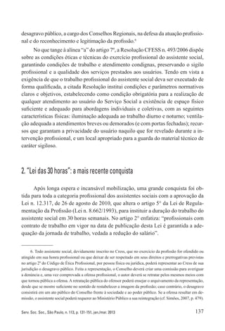 137Serv. Soc. Soc., São Paulo, n. 113, p. 131-151, jan./mar. 2013
desagravo público, a cargo dos Conselhos Regionais, na defesa da atuação profissio-
nal e do reconhecimento e legitimação da profissão.6
No que tange à alínea “a” do artigo 7º, a Resolução CFESS n. 493/2006 dispõe
sobre as condições éticas e técnicas do exercício profissional do assistente social,
garantindo condições de trabalho e atendimento condignas, preservando o sigilo
profissional e a qualidade dos serviços prestados aos usuários. Tendo em vista a
exigência de que o trabalho profissional do assistente social deva ser executado de
forma qualificada, a citada Resolução institui condições e parâmetros normativos
claros e objetivos, estabelecendo como condição obrigatória para a realização de
qualquer atendimento ao usuário do Serviço Social a existência de espaço físico
suficiente e adequado para abordagens individuais e coletivas, com as seguintes
características físicas: iluminação adequada ao trabalho diurno e noturno; ventila-
ção adequada a atendimentos breves ou demorados (e com portas fechadas); recur-
sos que garantam a privacidade do usuário naquilo que for revelado durante a in-
tervenção profissional, e um local apropriado para a guarda do material técnico de
caráter sigiloso.
2. “Lei das 30 horas”: a mais recente conquista
Após longa espera e incansável mobilização, uma grande conquista foi ob-
tida para toda a categoria profissional dos assistentes sociais com a aprovação da
Lei n. 12.317, de 26 de agosto de 2010, que altera o artigo 5° da Lei de Regula-
mentação da Profissão (Lei n. 8.662/1993), para instituir a duração do trabalho do
assistente social em 30 horas semanais. No artigo 2° enfatiza: “profissionais com
contrato de trabalho em vigor na data de publicação desta Lei é garantida a ade-
quação da jornada de trabalho, vedada a redução do salário”.
6. Todo assistente social, devidamente inscrito no Cress, que no exercício da profissão for ofendido ou
atingido em sua honra profissional ou que deixar de ser respeitado em seus direitos e prerrogativas previstas
no artigo 2º do Código de Ética Profissional, por pessoa física ou jurídica, poderá representar ao Cress de sua
jurisdição o desagravo público. Feita a representação, o Conselho deverá criar uma comissão para averiguar
a denúncia e, uma vez comprovada a ofensa profissional, o autor deverá se retratar pelos mesmos meios com
que tornou pública a ofensa. A retratação pública do ofensor poderá ensejar o arquivamento da representação,
desde que se mostre suficiente no sentido de restabelecer a imagem da profissão; caso contrário, o desagravo
consistirá em um ato público do Conselho frente à sociedade e ao poder público. Se a ofensa resultar em de-
missão, o assistente social poderá requerer ao Ministério Público a sua reintegração (cf. Simões, 2007, p. 479).
 
