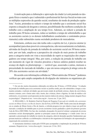 138 Serv. Soc. Soc., São Paulo, n. 113, p. 131-151, jan./mar. 2013
A motivação para a elaboração e aprovação da citada Lei está pautada no des-
gaste físico e mental a que é submetido o profissional de Serviço Social no trato com
as múltiplas expressões da questão social, resultantes do modo de produção capita-
lista.7
Assim, pretendeu-se reduzir o tempo de trabalho que o assistente social fica
exposto a situações de desgaste e estresse, possibilitando-lhe melhores condições de
trabalho com a ampliação de seu tempo livre. Ademais, ao reduzir a jornada de
trabalho para 30 horas semanais, reduz-se também o tempo de sobretrabalho a que
os assistentes sociais (e os demais trabalhadores assalariados e contratados preca-
riamente) estão submetidos numa sociedade produtora de mercadorias.
Entretanto, embora esse não tenha sido o espírito da Lei, é preciso atentar (e
acompanhar) para duas possíveis consequências, não necessariamente excludentes,
advindas da fixação da jornada de trabalho do assistente social em 30 horas sema-
nais: por um lado, amplia-se a perspectiva de criação de mais postos de trabalho
para a categoria tendo em vista a necessidade de suprir as requisições dos empre-
gadores em tempo integral. Mas, por outro, a redução da jornada de trabalho em
um momento de vigor de vínculos precários e baixos salários poderá resultar no
avanço do duplo ou pluriemprego — variável que, associada a outras, mensura a
precariedade do mercado de trabalho, e que em nossa categoria já atinge cerca de
20% dos assistentes sociais em atividade.8
De acordo com informações colhidas no “Observatório das 30 horas”9
podemos
verificar que após ampla campanha de divulgação são inúmeros os organismos pú-
7. Em um dos muitos documentos elaborados em defesa das 30 horas, o CFESS afirma: “A redução
da jornada de trabalho para os/as assistentes sociais se justifica ainda, pois são submetidos a longas e exte-
nuantes jornadas e realizam atividades que provocam estado de profundo estresse, diante da convivência,
minuto a minuto, com o limiar entre vida e morte, dor e tristeza, choro e lágrima. Ao lado do médico e do
enfermeiro, o/a assistente social apresenta um dos maiores índices de estresse, fadiga mental, desgaste físico
ou psicológico”. Disponível em: <www.cfess.org.br>. Acesso em: 31 jan. 2012.
8. DELGADO, L. B. Relatório Final do Projeto de Pesquisa O mercado de trabalho dos assistentes
sociais em Minas Gerais e no Rio de Janeiro. Juiz de Fora, UFJF/FSS, 2009. Tendo como área de abrangên-
cia os estados de Minas Gerais e Rio de Janeiro, a referida pesquisa teve por objetivo traçar um perfil do
mercado e condições de trabalho para os jovens assistentes sociais graduados a partir do primeiro governo
Lula da Silva (2003/2006). Em face dos resultados alcançados foi possível estimar a proporção de jovens
assistentes sociais desempregados, apontar as principais causas do desemprego e o modo como vem se
operando a precarização do trabalho no interior da categoria, além de desnudar questões fundamentais que
possam municiar a reflexão e as deliberações e iniciativas dos organismos de formação e de representação e
organização dos assistentes sociais.
9. Instrumento eletrônico criado pelo CFESS para acompanhar a implantação da jornada de 30 horas
semanais. Disponível em: <www.cfess.org.br>. Acesso em: 23 fev. 2012.
 