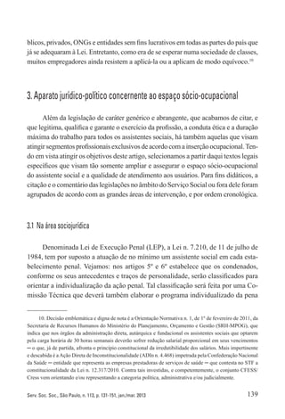 139Serv. Soc. Soc., São Paulo, n. 113, p. 131-151, jan./mar. 2013
blicos, privados, ONGs e entidades sem fins lucrativos em todas as partes do país que
já se adequaram à Lei. Entretanto, como era de se esperar numa sociedade de classes,
muitos empregadores ainda resistem a aplicá-la ou a aplicam de modo equívoco.10
3. Aparato jurídico-político concernente ao espaço sócio-ocupacional
Além da legislação de caráter genérico e abrangente, que acabamos de citar, e
que legitima, qualifica e garante o exercício da profissão, a conduta ética e a duração
máxima do trabalho para todos os assistentes sociais, há também aquelas que visam
atingir segmentos profissionais exclusivos de acordo com a inserção ocupacional.Ten-
do em vista atingir os objetivos deste artigo, selecionamos a partir daqui textos legais
específicos que visam tão somente ampliar e assegurar o espaço sócio-ocupacional
do assistente social e a qualidade de atendimento aos usuários. Para fins didáticos, a
citação e o comentário das legislações no âmbito do Serviço Social ou fora dele foram
agrupados de acordo com as grandes áreas de intervenção, e por ordem cronológica.
3.1  Na área sociojurídica
Denominada Lei de Execução Penal (LEP), a Lei n. 7.210, de 11 de julho de
1984, tem por suposto a atuação de no mínimo um assistente social em cada esta-
belecimento penal. Vejamos: nos artigos 5º e 6º estabelece que os condenados,
conforme os seus antecedentes e traços de personalidade, serão classificados para
orientar a individualização da ação penal. Tal classificação será feita por uma Co-
missão Técnica que deverá também elaborar o programa individualizado da pena
10. Decisão emblemática e digna de nota é a Orientação Normativa n. 1, de 1º de fevereiro de 2011, da
Secretaria de Recursos Humanos do Ministério do Planejamento, Orçamento e Gestão (SRH-MPOG), que
indica que nos órgãos da administração direta, autárquica e fundacional os assistentes sociais que optarem
pela carga horária de 30 horas semanais deverão sofrer redução salarial proporcional em seus vencimentos
─ o que, já de partida, afronta o princípio constitucional da irredutibilidade dos salários. Mais impertinente
e descabida é aAção Direta de Inconstitucionalidade (ADIn n. 4.468) impetrada pela Confederação Nacional
da Saúde ─ entidade que representa as empresas prestadoras de serviços de saúde ─ que contesta no STF a
constitucionalidade da Lei n. 12.317/2010. Contra tais investidas, e competentemente, o conjunto CFESS/
Cress vem orientando e/ou representando a categoria política, administrativa e/ou judicialmente.
 