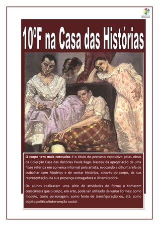 O corpo tem mais cotovelos é o título do percurso expositivo pelas obras
da Colecção Casa das Histórias Paula Rego. Nasceu da apropriação de uma
frase referida em conversa informal pela artista, evocando a difícil tarefa de
trabalhar com Modelos e de contar histórias, através do corpo, da sua
representação, da sua presença esmagadora e dinamizadora.

Os alunos realizaram uma série de atividades de forma a tomarem
consciência que o corpo, em arte, pode ser utilizado de várias formas: como
modelo, como personagem, como fonte de transfiguração ou, até, como
objeto político/intervenção social.
 