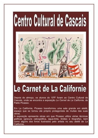 Depois do almoço, os alunos do 10ºF foram ao Centro Cultural de
Cascais, onde se encontra a exposição Le Carnet de La Californie, de
Pablo Picasso.

Em La Californie, Picasso transformou uma sala grande em ateliê,
espaço que se tornou ele próprio protagonista de muitas das suas
obras.
A exposição apresenta obras em que Picasso utiliza várias técnicas
gráficas (gravura calcográfica, água-tinta, linóleo e litografia), bem
como alguns dos livros ilustrados pelo artista no seu ateliê de La
Californie,
 