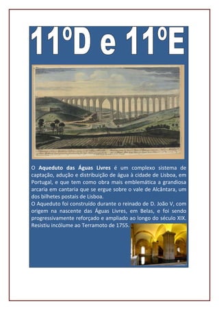 O Aqueduto das Águas Livres é um complexo sistema de
captação, adução e distribuição de água à cidade de Lisboa, em
Portugal, e que tem como obra mais emblemática a grandiosa
arcaria em cantaria que se ergue sobre o vale de Alcântara, um
dos bilhetes postais de Lisboa.
O Aqueduto foi construído durante o reinado de D. João V, com
origem na nascente das Águas Livres, em Belas, e foi sendo
progressivamente reforçado e ampliado ao longo do século XIX.
Resistiu incólume ao Terramoto de 1755.
 