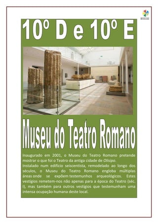 Inaugurado em 2001, o Museu do Teatro Romano pretende
mostrar o que foi o Teatro da antiga cidade de Olisipo.
Instalado num edifício seiscentista, remodelado ao longo dos
séculos, o Museu do Teatro Romano engloba múltiplas
áreas onde se expõem testemunhos arqueológicos. Estes
vestígios remetem-nos não apenas para a época do Teatro (séc.
I), mas também para outros vestígios que testemunham uma
intensa ocupação humana deste local.
 
