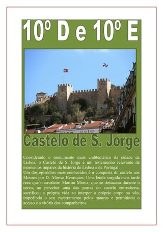 Considerado o monumento mais emblemático da cidade de
Lisboa, o Castelo de S. Jorge é um testemunho relevante de
momentos ímpares da história de Lisboa e de Portugal.
Um dos episódios mais conhecidos é a conquista do castelo aos
Mouros por D. Afonso Henriques. Uma lenda surgida mais tarde
reza que o cavaleiro Martim Moniz, que se destacara durante o
cerco, ao perceber uma das portas do castelo entreaberta,
sacrificou a própria vida ao interpor o próprio corpo no vão,
impedindo o seu encerramento pelos mouros e permitindo o
acesso e a vitória dos companheiros.
 