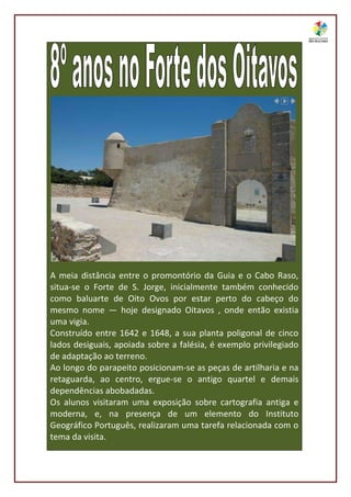 A meia distância entre o promontório da Guia e o Cabo Raso,
situa-se o Forte de S. Jorge, inicialmente também conhecido
como baluarte de Oito Ovos por estar perto do cabeço do
mesmo nome — hoje designado Oitavos , onde então existia
uma vigia.
Construído entre 1642 e 1648, a sua planta poligonal de cinco
lados desiguais, apoiada sobre a falésia, é exemplo privilegiado
de adaptação ao terreno.
Ao longo do parapeito posicionam-se as peças de artilharia e na
retaguarda, ao centro, ergue-se o antigo quartel e demais
dependências abobadadas.
Os alunos visitaram uma exposição sobre cartografia antiga e
moderna, e, na presença de um elemento do Instituto
Geográfico Português, realizaram uma tarefa relacionada com o
tema da visita.
 