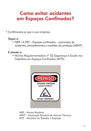 11 
Como evitar acidentes 
em Espaços Confinados? 
• Certificando-se que a sua empresa 
Segue a: 
• NBR 14.787 – Espaços confinados – prevenção de 
acidentes, procedimentos e medidas de proteção (ABNT). 
E atende a: 
• Norma Regulamentadora nº 33 Segurança e Saúde nos 
Trabalhos em Espaços Confinados (MTE). 
NBR – Norma Brasileira 
ABNT – Associação Brasileira de Normas Técnicas 
MTE – Ministério do Trabalho e Emprego 
 