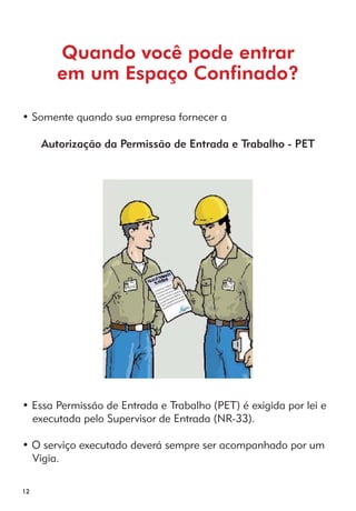 12 
Quando você pode entrar 
em um Espaço Confinado? 
• Somente quando sua empresa fornecer a 
Autorização da Permissão de Entrada e Trabalho - PET 
• Essa Permissão de Entrada e Trabalho (PET) é exigida por lei e 
executada pelo Supervisor de Entrada (NR-33). 
• O serviço executado deverá sempre ser acompanhado por um 
Vigia. 
 