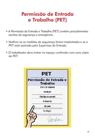 13 
Permissão de Entrada 
e Trabalho (PET) 
• A Permissão de Entrada e Trabalho (PET) contém procedimentos 
escritos de segurança e emergência. 
• Verificar se as medidas de segurança foram implantadas e se a 
PET está assinada pelo Supervisor de Entrada. 
• O trabalhador deve entrar no espaço confinado com uma cópia 
da PET. 
 