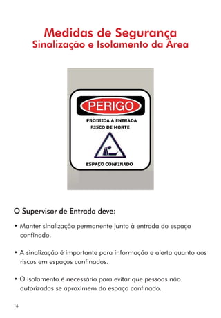 16 
Medidas de Segurança 
Sinalização e Isolamento da Área 
O Supervisor de Entrada deve: 
• Manter sinalização permanente junto à entrada do espaço 
confinado. 
• A sinalização é importante para informação e alerta quanto aos 
riscos em espaços confinados. 
• O isolamento é necessário para evitar que pessoas não 
autorizadas se aproximem do espaço confinado. 
 