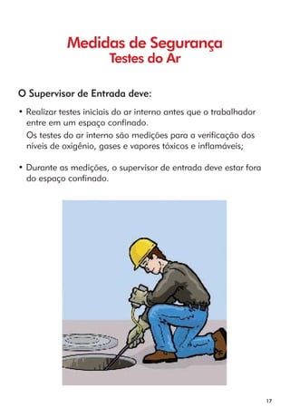 17 
Medidas de Segurança 
Testes do Ar 
O Supervisor de Entrada deve: 
• Realizar testes iniciais do ar interno antes que o trabalhador 
entre em um espaço confinado. 
Os testes do ar interno são medições para a verificação dos 
níveis de oxigênio, gases e vapores tóxicos e inflamáveis; 
• Durante as medições, o supervisor de entrada deve estar fora 
do espaço confinado. 
 