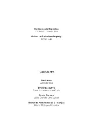 Presidente da República 
Luiz Inácio Lula da Silva 
Ministro de Trabalho e Emprego 
Carlos Lupi 
Fundacentro 
Presidente 
Jurandir Boia 
Diretor Executivo 
Eduardo de Azeredo Costa 
Diretor Técnico 
Jófi lo Moreira Lima Júnior 
Diretor de Administração e Finanças 
Hilbert Pfaltzgraff Ferreira 
 