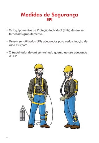 22 
Medidas de Segurança 
EPI 
• Os Equipamentos de Proteção Individual (EPIs) devem ser 
fornecidos gratuitamente. 
• Devem ser utilizados EPIs adequados para cada situação de 
risco existente. 
• O trabalhador deverá ser treinado quanto ao uso adequado 
do EPI. 
 