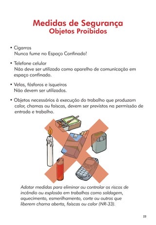23 
Medidas de Segurança 
Objetos Proibidos 
• Cigarros 
Nunca fume no Espaço Confinado! 
• Telefone celular 
Não deve ser utilizado como aparelho de comunicação em 
espaço confinado. 
• Velas, fósforos e isqueiros 
Não devem ser utilizados. 
• Objetos necessários à execução do trabalho que produzam 
calor, chamas ou faíscas, devem ser previstos na permissão de 
entrada e trabalho. 
Adotar medidas para eliminar ou controlar os riscos de 
incêndio ou explosão em trabalhos como soldagem, 
aquecimento, esmerilhamento, corte ou outros que 
liberem chama aberta, faíscas ou calor (NR-33). 
 