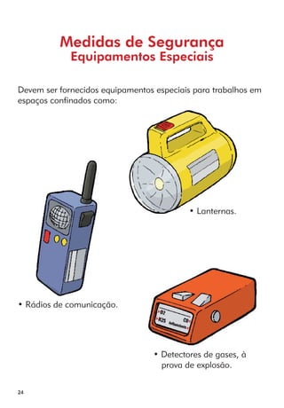 24 
Medidas de Segurança 
Equipamentos Especiais 
Devem ser fornecidos equipamentos especiais para trabalhos em 
espaços confinados como: 
• Lanternas. 
• Rádios de comunicação. 
• Detectores de gases, à 
prova de explosão. 
 