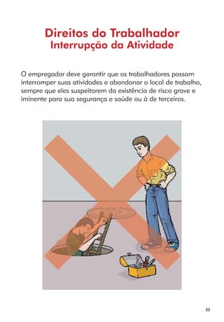 33 
Direitos do Trabalhador 
Interrupção da Atividade 
O empregador deve garantir que os trabalhadores possam 
interromper suas atividades e abandonar o local de trabalho, 
sempre que eles suspeitarem da existência de risco grave e 
iminente para sua segurança e saúde ou à de terceiros. 
 