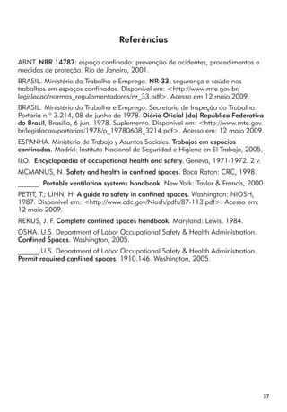 37 
Referências 
ABNT. NBR 14787: espaço confinado: prevenção de acidentes, procedimentos e 
medidas de proteção. Rio de Janeiro, 2001. 
BRASIL. Ministério do Trabalho e Emprego. NR-33: segurança e saúde nos 
trabalhos em espaços confinados. Disponível em: <http://www.mte.gov.br/ 
legislacao/normas_regulamentadoras/nr_33.pdf>. Acesso em 12 maio 2009. 
BRASIL. Ministério do Trabalho e Emprego. Secretaria de Inspeção do Trabalho. 
Portaria n.º 3.214, 08 de junho de 1978. Diário Oficial [da] República Federativa 
do Brasil, Brasília, 6 jun. 1978. Suplemento. Disponível em: <http://www.mte.gov. 
br/legislacao/portarias/1978/p_19780608_3214.pdf>. Acesso em: 12 maio 2009. 
ESPANHA. Ministerio de Trabajo y Asuntos Sociales. Trabajos em espacios 
confinados. Madrid: Instituto Nacional de Seguridad e Higiene en El Trabajo, 2005. 
ILO. Encyclopaedia of occupational health and safety. Geneva, 1971-1972. 2 v. 
MCMANUS, N. Safety and health in confined spaces. Boca Raton: CRC, 1998. 
______. Portable ventilation systems handbook. New York: Taylor & Francis, 2000. 
PETIT, T.; LINN, H. A guide to safety in confined spaces. Washington: NIOSH, 
1987. Disponível em: <http://www.cdc.gov/Niosh/pdfs/87-113.pdf>. Acesso em: 
12 maio 2009. 
REKUS, J. F. Complete confined spaces handbook. Maryland: Lewis, 1984. 
OSHA. U.S. Department of Labor Occupational Safety & Health Administration. 
Confined Spaces. Washington, 2005. 
______.U.S. Department of Labor Occupational Safety & Health Administration. 
Permit required confined spaces: 1910.146. Washington, 2005. 
 