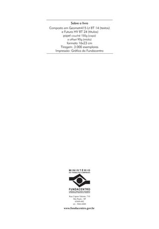 Sobre o livro 
Composto em Geometr415 Lt BT 14 (textos) 
e Futura HV BT 24 (títulos) 
papel couchê 150g (capa) 
e offset 90g (miolo) 
formato 16x23 cm 
Tiragem: 3.000 exemplares 
Impressão: Gráfica da Fundacentro 
M I N I S T É R I O 
DO TRABALHO E EMPREGO 
FUNDACENTRO 
FUNDAÇÃO JORGE DUPRAT FIGUEIREDO 
DE SEGURANÇA E MEDICINA DO TRABALHO 
Rua Capote Valente, 710 
São Paulo - SP 
05409-002 
tel.: 3066-6000 
www.fundacentro.gov.br 
 