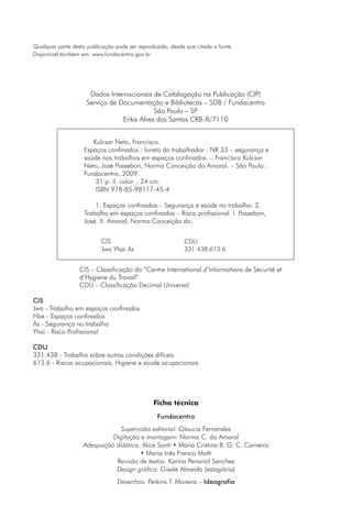 Qualquer parte desta publicação pode ser reproduzida, desde que citada a fonte. 
Dados Internacionais de Catalogação na Publicação (CIP) 
Serviço de Documentação e Bibliotecas – SDB / Fundacentro 
São Paulo – SP 
Erika Alves dos Santos CRB-8/7110 
1234567890Kulcsar Neto, Francisco. 
1234567Espaços confinados : livreto do trabalhador : NR 33 –– segurança e 
1234567saúde nos trabalhos em espaços confinados. –– Francisco Kulcsar 
1234567Neto, José Possebon, Norma Conceição do Amaral. –– São Paulo : 
1234567Fundacentro, 2009. 
123456789031 p. il. color. ; 24 cm. 
1234567890ISBN 978-85-98117-45-4 
12345678901. Espaços confinados –– Segurança e saúde no trabalho. 2. 
1234567Trabalho em espaços confinados –– Risco profissional. I. Possebon, 
1234567José. II. Amaral, Norma Conceição do. 
CIS 
Jwa Yhai As 
CDU 
331.438:613.6 
CIS – Classificação do “Centre International d’Informations de Sécurité et 
d’Hygiene du Travail” 
CDU – Classificação Decimal Universal 
CIS 
Jwa - Trabalho em espaços confinados 
Hbe - Espaços confinados 
As - Segurança no trabalho 
Yhai - Risco Profissional 
CDU 
331.438 - Trabalho sobre outras condições difíceis 
613.6 - Riscos ocupacionais. Higiene e saúde ocupacionais 
Ficha técnica 
Fundacentro 
Disponível também em: www.fundacentro.gov.br 
Supervisão editorial: Glaucia Fernandes 
Digitação e montagem: Norma C. do Amaral 
Adequação didática: Alice Santi • Maria Cristina B. G. C. Carneiro 
• Maria Inês Franco Motti 
Revisão de textos: Karina Penariol Sanches 
Design gráfico: Gisele Almeida (estagiária) 
Desenhos: Perkins T. Moreira – Ideografia 
 