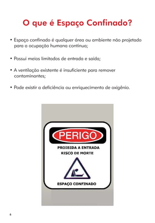 6 
O que é Espaço Confinado? 
• Espaço confinado é qualquer área ou ambiente não projetado 
para a ocupação humana contínua; 
• Possui meios limitados de entrada e saída; 
• A ventilação existente é insuficiente para remover 
contaminantes; 
• Pode existir a deficiência ou enriquecimento de oxigênio. 
 