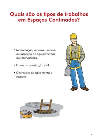 9 
Quais são os tipos de trabalhos 
em Espaços Confinados? 
• Manutenção, reparos, limpeza 
ou inspeção de equipamentos 
ou reservatórios. 
• Obras da construção civil. 
• Operações de salvamento e 
resgate. 
 