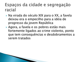 



Na virada do século XIX para o XX, a favela
deixou era o empecilho para a idéia de
progresso da jovem República
Agora, a favela e os pobres estão mais
fortemente ligados ao crime violento, ponto
que tem consequências e desdobramentos a
serem tratados

 