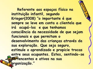 Referente aos espaços físico na instituição infantil, segundo Krieger(2008) “o importante é que sempre se leve em conta a clientela que irá  ocupá-los  e que tenhamos consciência da necessidade de que sejam funcionais e que permitam o desenvolvimento das crianças através da sua exploração. Que seja seguro, estimule o aprendizado e propicie trocas entre seus ocupantes. Estes, sentindo-se pertencentes e ativos na sua organização.”  