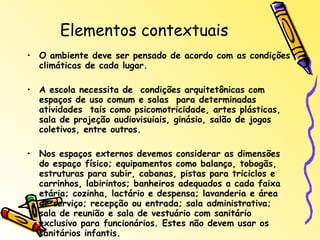 Elementos contextuais O ambiente deve ser pensado de acordo com as condições climáticas de cada lugar. A escola necessita de  condições arquitetônicas com espaços de uso comum e salas  para determinadas atividades  tais como psicomotricidade, artes plásticas, sala de projeção audiovisuiais, ginásio, salão de jogos coletivos, entre outros. Nos espaços externos devemos considerar as dimensões do espaço físico; equipamentos como balanço, tobogãs, estruturas para subir, cabanas, pistas para triciclos e carrinhos, labirintos; banheiros adequados a cada faixa etária; cozinha, lactário e despensa; lavanderia e área de serviço; recepção ou entrada; sala administrativa; sala de reunião e sala de vestuário com sanitário exclusivo para funcionários. Estes não devem usar os sanitários infantis. 