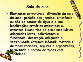 Sala de aula Elementos estruturais: dimensão da sala de aula; posição das janelas; existência ou não de pontos de água e a sua localização; armários embutidos ou estantes fixas; tipo de piso; mobiliários adequados leves, polivalentes e funcionais; decoração adequada a sensibilidade estética infantil; materiais de tipos variados, seguros e organizados, permitindo o acesso de todos com facilidade.  