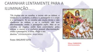 CAMINHAR LENTAMENTE PARA A
ILUMINAÇÃO...
“Os órgãos são os cavalos, a mente são as rédeas, o
intelecto é o cocheiro, a alma é o passageiro e o corpo
é a carruagem. Se os cavalos são muito fortes e não
obedecem às rédeas, e se o cocheiro não tem
discriminação, então o passageiro sofre. Mas se os
cavalos, os órgãos, estão bem controlados pelas
rédeas, a mente, e o cocheiro possuir discriminação,
então o passageiro, a alma, chega a seu
destino.” (VIVEKANANDA – RAJA YOGA)
Fonte: BAGAVAT GITA
Filme: SAMADHI
POR YOGANANDA
10
 