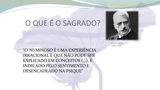 RUDOLF OTTO
(1869-1937)
“O NUMINOSO É UMA EXPERIÊNCIA
IRRACIONAL E QUE NÃO PODE SER
EXPLICADO EM CONCEITOS (...), É
INDICADO PELO SENTIMENTO E
DESENCADEADO NA PSIQUE”
O QUE É O SAGRADO?
 