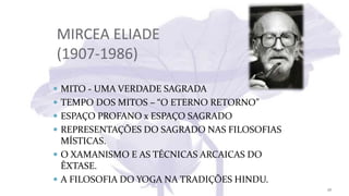 MIRCEA ELIADE
(1907-1986)
 MITO - UMA VERDADE SAGRADA
 TEMPO DOS MITOS – “O ETERNO RETORNO”
 ESPAÇO PROFANO x ESPAÇO SAGRADO
 REPRESENTAÇÕES DO SAGRADO NAS FILOSOFIAS
MÍSTICAS.
 O XAMANISMO E AS TÉCNICAS ARCAICAS DO
ÊXTASE.
 A FILOSOFIA DO YOGA NA TRADIÇÕES HINDU.
26
 