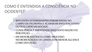COMO É ENTENDIDA A CONSCIÊNCIA NO
OCIDENTE?
 REFLEXÕES INTERESSANTES FORAM DADAS NO
CAMPO DA FILOSOFIA E ACABARAM INFLUENCIANDO
OUTRAS CIENCIAS SOCIAIS.
 CONSCIÊNCIA É ENFATIZADA ENQUANTO RAZÃO OU
PERCEPÇÃO.
 EM MENOR INSTÂNCIA COMO PROCESSO
NEUROBIOLÓGICO OU AINDA COM MENOR ALCANCE
COMO INTUIÇÃO.
27
 