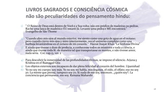LIVROS SAGRADOS E CONSCIÊNCIA CÓSMICA
não são peculiaridades do pensamento hindu:
1) '' O Reino de Deus está dentro de Você e a Sua volta; não em prédios de madeiras ou pedras.
Rache uma lasca de madeira e EU estarei lá; Levante uma pedra e ME encontrará.”
Evangelho de São Thome
2) "Cuando abro mis ojos al mundo exterior, me siento como una gota de agua en el océano;
pero cuando cierro mis ojos y miro interiormente, veo el universo completo como una
burbuja levantándose en el océano de mi corazón." Hazrat Inayat Khan "La Sinfonía Divina"
3) E ainda que tivesse o dom de profecia, e conhecesse todos os mistérios e toda a ciência, e
ainda que tivesse toda fé, de maneira tal que transportasse os montes, e não tivesse amor,
nada seria. Cor, cap.13, ver. 2
4) Para descubrir la inmensidad de las profundidades divinas, se impone el silencio. Arjuna y
Krishna en el Baavagad Gita
5) Los objetos externos son incapaces de dar plena felicidad al corazón del hombre. Upanishad
6) Yo no soy mi cuerpo; soy más. Yo no soy mi habla, mis órganos, el oído, el olfato; eso no soy
yo. La mente que piensa, tampoco soy yo. Si nada de eso soy, entonces , ¿quién soy?. La
conciencia que permanece, eso soy. Ramana Maharshi
28
 