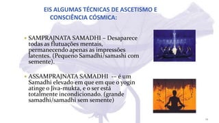 EIS ALGUMAS TÉCNICAS DE ASCETISMO E
CONSCIÊNCIA CÓSMICA:
 SAMPRAJNATA SAMADHI – Desaparece
todas as flutuações mentais,
permanecendo apenas as impressões
latentes. (Pequeno Samadhi/samashi com
semente).
 ASSAMPRAJNATA SAMADHI -– é um
Samadhi elevado em que em que o yogin
atinge o Jiva-mukta, e o ser está
totalmente incondicionado. (grande
samadhi/samadhi sem semente)
29
 