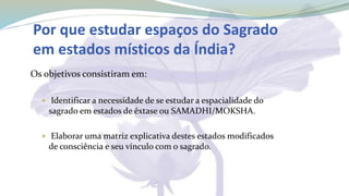 Por que estudar espaços do Sagrado
em estados místicos da Índia?
Os objetivos consistiram em:
 Identificar a necessidade de se estudar a espacialidade do
sagrado em estados de êxtase ou SAMADHI/MOKSHA.
 Elaborar uma matriz explicativa destes estados modificados
de consciência e seu vínculo com o sagrado.
 