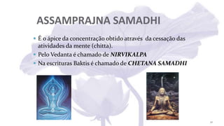 ASSAMPRAJNA SAMADHI
 É o ápice da concentração obtido através da cessação das
atividades da mente (chitta).
 Pelo Vedanta é chamado de NIRVIKALPA
 Na escrituras Baktis é chamado de CHETANA SAMADHI
30
 