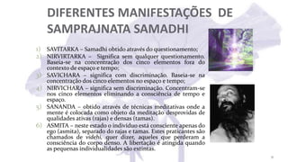 DIFERENTES MANIFESTAÇÕES DE
SAMPRAJNATA SAMADHI
1) SAVITARKA – Samadhi obtido através do questionamento;
2) NIRVIRTARKA – Significa sem qualquer questionamento.
Baseia-se na concentração dos cinco elementos fora do
contexto de espaço e tempo;
3) SAVICHARA – significa com discriminação. Baseia-se na
concentração dos cinco elementos no espaço e tempo;
4) NIRVICHARA – significa sem discriminação. Concentram-se
nos cinco elementos eliminando a consciência de tempo e
espaço.
5) SANANDA – obtido através de técnicas meditativas onde a
mente é colocada como objeto da meditação desprovidas de
qualidades ativas (rajas) e densas (tamas).
6) ASMITA – neste estado o indivíduo está consciente apenas do
ego (asmita), separado do rajas e tamas. Estes praticantes são
chamados de videhi, quer dizer, aqueles que perderam a
consciência do corpo denso. A libertação é atingida quando
as pequenas individualidades são extintas.
31
 