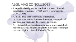 ALGUMAS CONCLUSÕES:
 A experiência religiosa extraordinária em sua dimensão
ontológica é irracional (OTTO, 2007) e inconsciente
(JUNG, 2008).
 O Samadhi é uma experiência fenomênica,
recorrentemente descrita nos mitos que é trans-racional,
que se coloca para além do espaço e do tempo.
 As religiosidades orientais apontam para a necessidade de
racionalização da religião, enquanto meio para se alcançar
o êxtase religioso (Samadhi/Mokha/Turya).
 