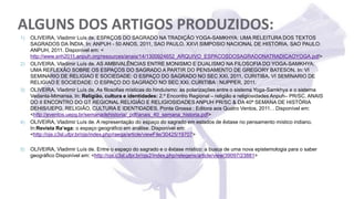 ALGUNS DOS ARTIGOS PRODUZIDOS:
1) OLIVEIRA, Vladimir Luís de. ESPAÇOS DO SAGRADO NA TRADIÇÃO YOGA-SAMKHYA: UMA RELEITURA DOS TEXTOS
SAGRADOS DA ÍNDIA. In: ANPUH - 50 ANOS, 2011, SAO PAULO. XXVI SIMPOSIO NACIONAL DE HISTÓRIA. SAO PAULO:
ANPUH, 2011. Disponível em: <
http://www.snh2011.anpuh.org/resources/anais/14/1300924652_ARQUIVO_ESPACOSDOSAGRADONATRADICAOYOGA.pdf>
2) OLIVEIRA, Vladimir Luís de. AS AMBIVALÊNCIAS ENTRE MONISMO E DUALISMO NA FILOSOFIA DO YOGA-SAMKHYA:
UMA REFLEXÃO SOBRE OS ESPAÇOS DO SAGRADO A PARTIR DO PENSAMENTO DE GREGORY BATESON. In: VI
SEMINARIO DE RELIGIAO E SOCIEDADE: O ESPAÇO DO SAGRADO NO SEC XXI, 2011, CURITIBA. VI SEMINARIO DE
RELIGIAO E SOCIEDADE: O ESPAÇO DO SAGRADO NO SEC XXI. CURITIBA : NUPPER, 2011.
3) OLIVEIRA, Vladimir Luís de. As filosofias místicas do hinduísmo: as polarizações entre o sistema Yoga-Samkhya e o sistema
Vedanta-Mimansa. In: Religião, cultura e identidades: 2.º Encontro Regional – religião e religiosidades Anpuh– PR/SC. ANAIS
DO II ENCONTRO DO GT REGIONAL RELIGIÃO E RELIGIOSIDADES ANPUH PR/SC & DA 40ª SEMANA DE HISTÓRIA
DEHIS/UEPG. RELIGIÃO, CULTURA E IDENTIDADES. Ponta Grossa : Editora aos Quatro Ventos, 2011. . Disponível em:
<http://eventos.uepg.br/semanadehistoria/_pdf/anais_40_semana_historia.pdf>
4) OLIVEIRA, Vladimir Luís de. A representação do espaço do sagrado em estados de êxtase no pensamento místico indiano.
In:Revista Ra’ega: o espaço geográfico em análise. Disponível em:
<http://ojs.c3sl.ufpr.br/ojs/index.php/raega/article/viewFile/30425/19707>
5) OLIVEIRA, Vladimir Luís de. Entre o espaço do sagrado e o êxtase místico: a busca de uma nova epistemologia para o saber
geográfico Disponível em: <http://ojs.c3sl.ufpr.br/ojs2/index.php/relegens/article/view/39097/23881>
 