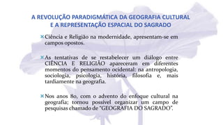 A REVOLUÇÃO PARADIGMÁTICA DA GEOGRAFIA CULTURAL
E A REPRESENTAÇÃO ESPACIAL DO SAGRADO
Ciência e Religião na modernidade, apresentam-se em
campos opostos.
As tentativas de se restabelecer um diálogo entre
CIÊNCIA E RELIGIÃO apareceram em diferentes
momentos do pensamento ocidental: na antropologia,
sociologia, psicologia, história, filosofia e, mais
tardiamente na geografia.
Nos anos 80, com o advento do enfoque cultural na
geografia; tornou possível organizar um campo de
pesquisas chamado de “GEOGRAFIA DO SAGRADO”.
 