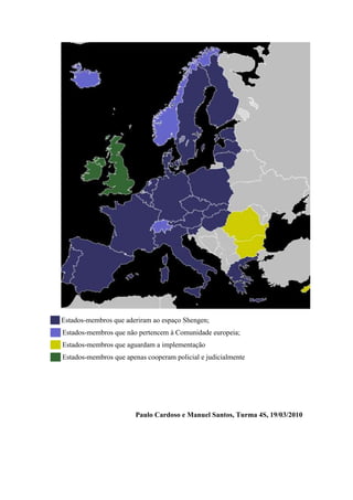 ██ Estados-membros que aderiram ao espaço Shengen;
██ Estados-membros que não pertencem à Comunidade europeia;
██ Estados-membros que aguardam a implementação
██ Estados-membros que apenas cooperam policial e judicialmente




                           Paulo Cardoso e Manuel Santos, Turma 4S, 19/03/2010
 