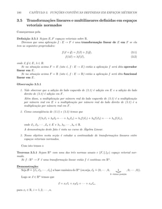 100 CAP´ITULO 3. FUNC¸ ˜OES CONT´INUAS DEFINIDAS EM ESPAC¸OS M´ETRICOS
3.5 Transforma¸c˜oes lineares e multilineares deﬁnidas em espa¸cos
vetoriais normados
Come¸caremos pela
Deﬁni¸c˜ao 3.5.1 Sejam E, F espa¸cos vetoriais sobre R.
Diremos que uma aplica¸c˜ao f : E → F ´e uma transforma¸c˜ao linear de E em F se ela
tem as seguintes propriedades:
f(x + y) = f(x) + f(y), (3.1)
f(λx) = λf(x), (3.2)
onde x, y ∈ E, λ ∈ R.
Se na situa¸c˜ao acima F = E (isto ´e, f : E → E) ent˜ao a aplica¸c˜ao f ser´a dita operador
linear em E.
Se na situa¸c˜ao acima F = R (isto ´e, f : E → R) ent˜ao a aplica¸c˜ao f ser´a dita funcional
linear em E.
Observa¸c˜ao 3.5.1
1. Vale observar que a adi¸c˜ao do lado esquerdo de (3.1) ´e adi¸c˜ao em E e a adi¸c˜ao do lado
direito de (3.1) ´e adi¸c˜ao em F.
Al´em disso, a multiplica¸c˜ao por n´umero real do lado esquerdo de (3.1) ´e a multiplica¸c˜ao
por n´umero real em E e a multiplica¸c˜ao por n´umero real do lado direito de (3.1) ´e a
multiplica¸c˜ao por n´umero real em F.
2. Como conseq¨uˆencia de (3.1) e (3.2) temos que
f(λ1x1 + λ2x2 + · · · + λnxn) = λ1f(x1) + λ2f(x2) + · · · + λnf(xn),
onde x1, x2, · · · , xn ∈ E e λ1, λ2, · · · , λn ∈ R.
A demonstra¸c˜ao deste fato ´e vista no curso de ´Algebra Linear.
3. Nosso objetivo nesta se¸c˜ao ´e estudar a continuidade de transforma¸c˜oes lineares entre
espa¸cos vetoriais normados.
Com isto temos o
Teorema 3.5.1 Sejam Rn com uma das trˆes normas usuais e (F, . F ) espa¸co vetorial nor-
mado.
Se f : Rn → F ´e uma transforma¸c˜ao linear ent˜ao f ´e cont´ınua em Rn.
Demonstra¸c˜ao:
Seja B
.
= {e1, e2, · · · , en} a base canˆonica do Rn (ou seja, ek
.
= (0, · · · , 0, 1
k−´esima posi¸c˜ao
, 0, · · · , 0)).
Logo se x ∈ Rn temos que
x = x1e1 + x2e2 + · · · + xnen,
para xi ∈ R, i = 1, 2, · · · , n.
 