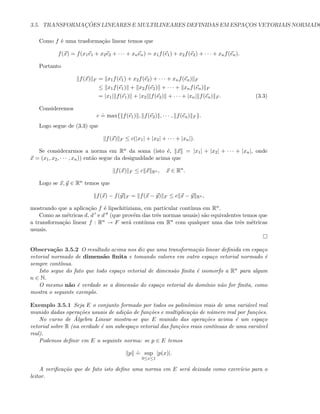 3.5. TRANSFORMAC¸ ˜OES LINEARES E MULTILINEARES DEFINIDAS EM ESPAC¸OS VETORIAIS NORMADO
Como f ´e uma trasforma¸c˜ao linear temos que
f(x) = f(x1e1 + x2e2 + · · · + xnen) = x1f(e1) + x2f(e2) + · · · + xnf(en).
Portanto
f(x) F = x1f(e1) + x2f(e2) + · · · + xnf(en) F
≤ x1f(e1) + x2f(e2) + · · · + xnf(en) F
= |x1| f(e1) + |x2| f(e2) + · · · + |xn| f(en) F . (3.3)
Consideremos
c
.
= max{ f(e1) , f(e2) , · · · , f(en) F }.
Logo segue de (3.3) que
f(x) F ≤ c(|x1| + |x2| + · · · + |xn|).
Se considerarmos a norma em Rn da soma (isto ´e, x = |x1| + |x2| + · · · + |xn|, onde
x = (x1, x2, · · · , xn)) ent˜ao segue da desigualdade acima que
f(x) F ≤ c x Rn , x ∈ Rn
.
Logo se x, y ∈ Rn temos que
f(x) − f(y F = f(x − y) F ≤ c x − y Rn ,
mostrando que a aplica¸c˜ao f ´e lipschitiziana, em particular cont´ınua em Rn.
Como as m´etricas d, d e d (que prov´em das trˆes normas usuais) s˜ao equivalentes temos que
a transforma¸c˜ao linear f : Rn → F ser´a cont´ınua em Rn com qualquer uma das trˆes m´etricas
usuais.
Observa¸c˜ao 3.5.2 O resultado acima nos diz que uma transforma¸c˜ao linear deﬁnida em espa¸co
vetorial normado de dimens˜ao ﬁnita e tomando valores em outro espa¸co vetorial normado ´e
sempre cont´ınua.
Isto segue do fato que todo espa¸co vetorial de dimens˜ao ﬁnita ´e isomorfo a Rn para algum
n ∈ N.
O mesmo n˜ao ´e verdade se a dimens˜ao do espa¸co vetorial do dom´ınio n˜ao for ﬁnita, como
mostra o seguinte exemplo.
Exemplo 3.5.1 Seja E o conjunto formado por todos os polinˆomios reais de uma vari´avel real
munido dadas opera¸c˜oes usuais de adi¸c˜ao de fun¸c˜oes e multiplica¸c˜ao de n´umero real por fun¸c˜oes.
No curso de ´Algebra Linear mostra-se que E munido das opera¸c˜oes acima ´e um espa¸co
vetorial sobre R (na verdade ´e um subespa¸co vetorial das fun¸c˜oes reais cont´ınuas de uma vari´avel
real).
Podemos deﬁnir em E a seguinte norma: se p ∈ E temos
p
.
= sup
0≤x≤1
|p(x)|.
A veriﬁca¸c˜ao que de fato isto deﬁne uma norma em E ser´a deixada como exerc´ıcio para o
leitor.
 
